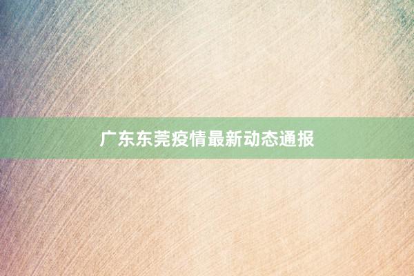 广东东莞疫情最新动态通报